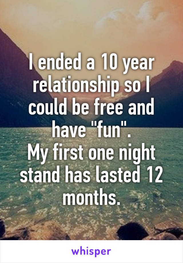 I ended a 10 year relationship so I could be free and have "fun".
My first one night stand has lasted 12 months.