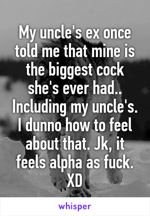 My uncle's ex once told me that mine is the biggest cock she's ever had.. Including my uncle's. I dunno how to feel about that. Jk, it feels alpha as fuck. XD