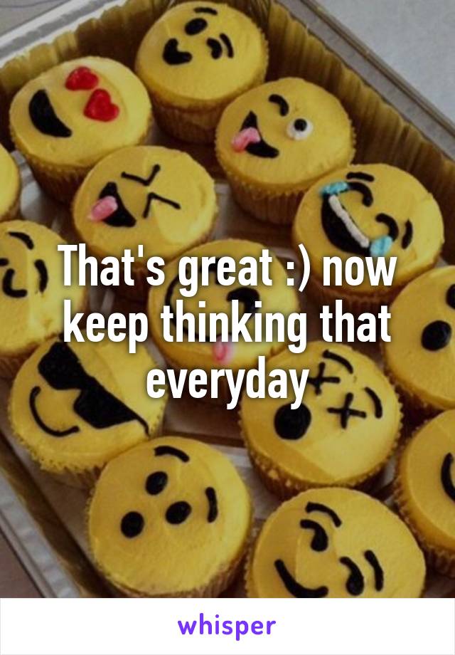 That's great :) now keep thinking that everyday