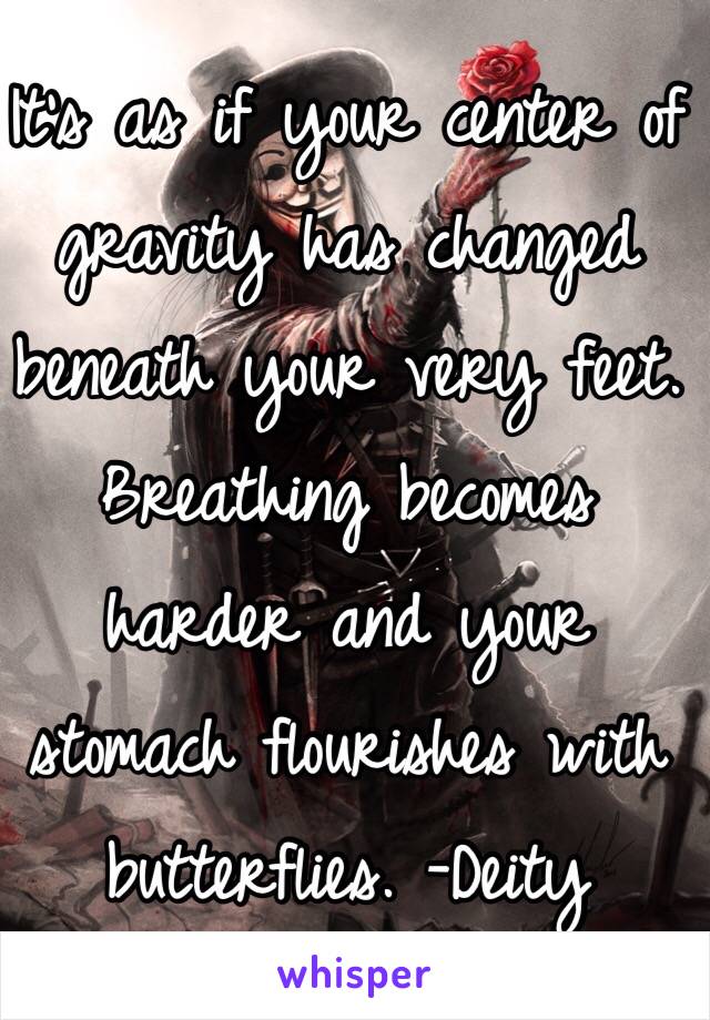 It's as if your center of gravity has changed beneath your very feet. Breathing becomes harder and your stomach flourishes with butterflies. -Deity 