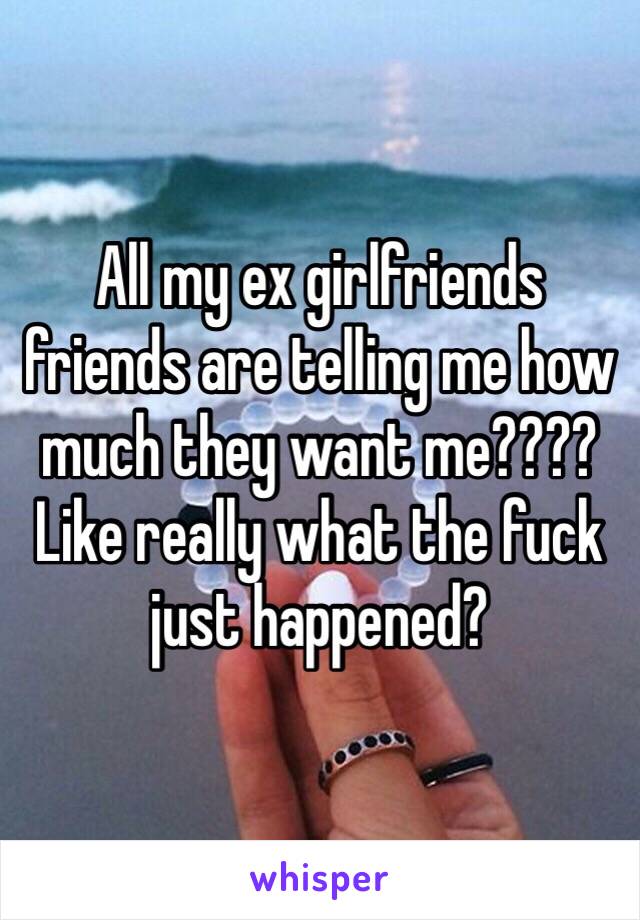 All my ex girlfriends friends are telling me how much they want me???? Like really what the fuck just happened? 