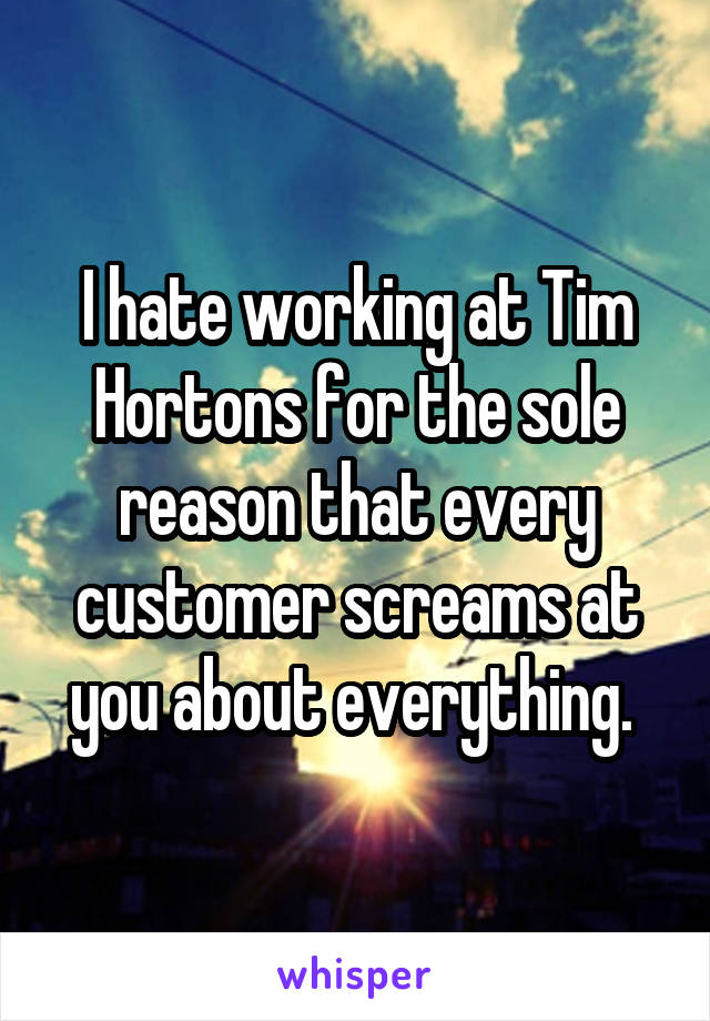 I hate working at Tim Hortons for the sole reason that every customer screams at you about everything. 