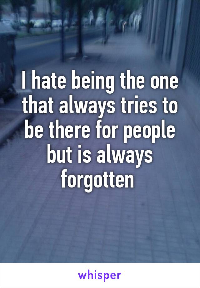 I hate being the one that always tries to be there for people but is always forgotten 
