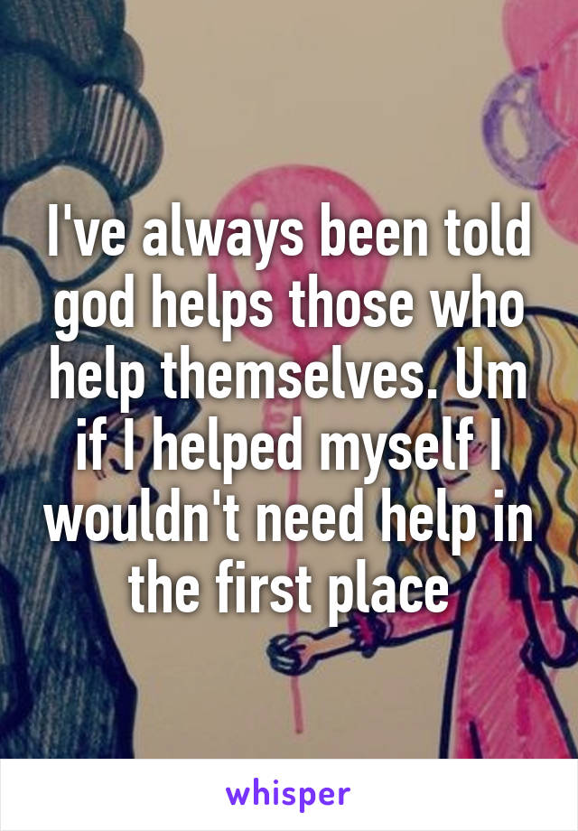 I've always been told god helps those who help themselves. Um if I helped myself I wouldn't need help in the first place