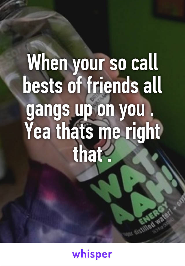 When your so call bests of friends all gangs up on you . 
Yea thats me right that .

