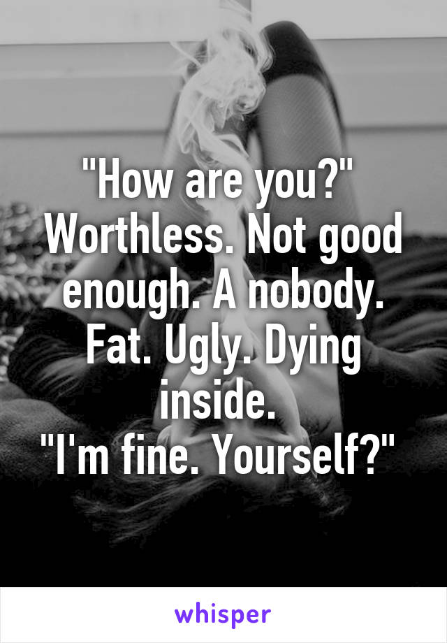 "How are you?" 
Worthless. Not good enough. A nobody. Fat. Ugly. Dying inside. 
"I'm fine. Yourself?" 