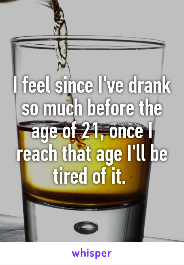 I feel since I've drank so much before the age of 21, once I reach that age I'll be tired of it. 