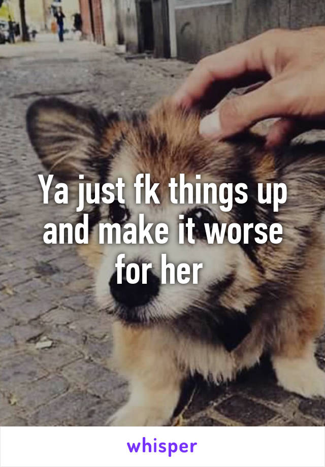 Ya just fk things up and make it worse for her 