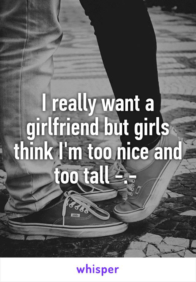 I really want a girlfriend but girls think I'm too nice and too tall -.- 