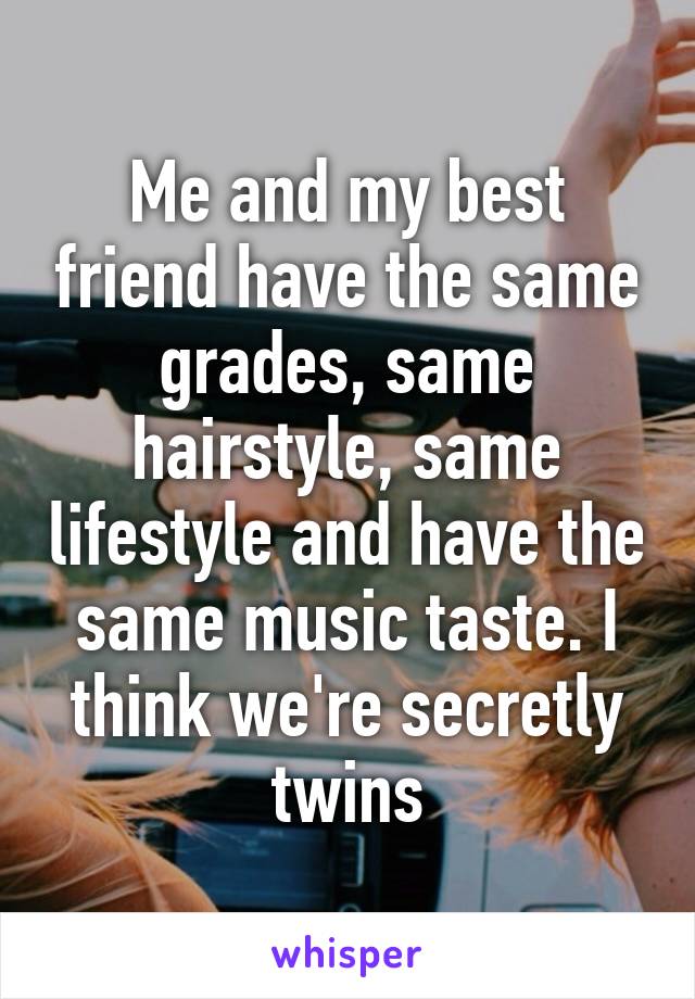 Me and my best friend have the same grades, same hairstyle, same lifestyle and have the same music taste. I think we're secretly twins