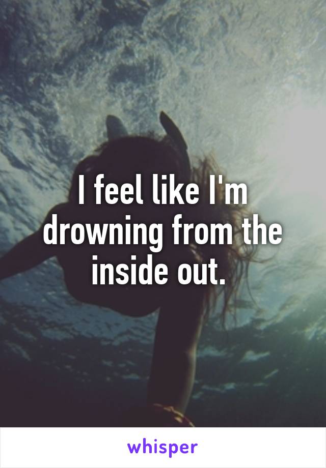 I feel like I'm drowning from the inside out. 