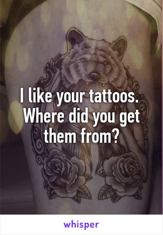 I like your tattoos.  Where did you get them from?