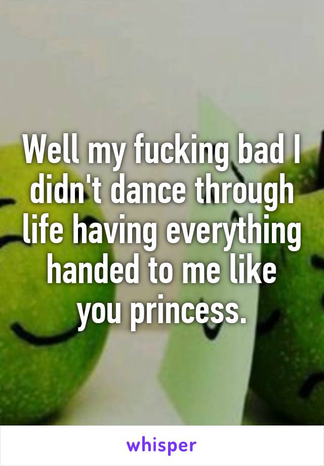 Well my fucking bad I didn't dance through life having everything handed to me like you princess.