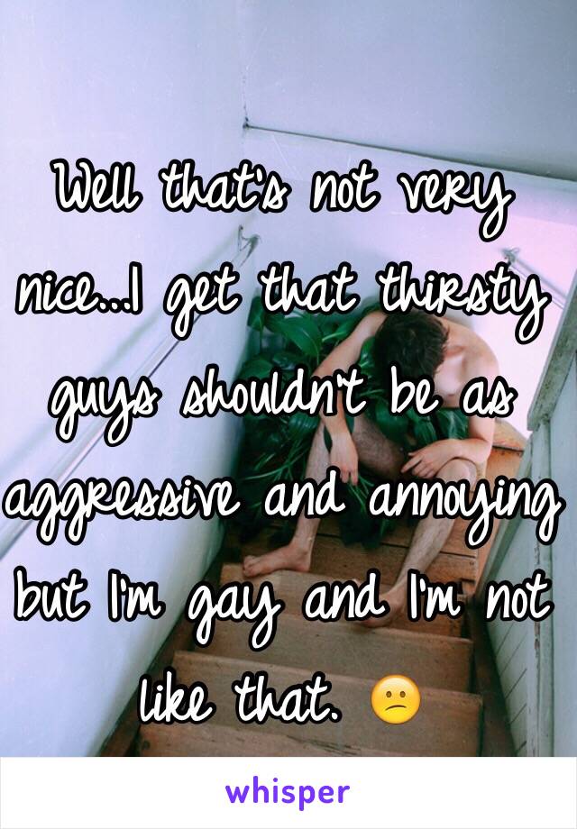 Well that's not very nice...I get that thirsty guys shouldn't be as aggressive and annoying but I'm gay and I'm not like that. 😕