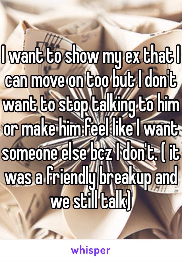 I want to show my ex that I can move on too but I don't want to stop talking to him or make him feel like I want someone else bcz I don't. ( it was a friendly breakup and we still talk) 