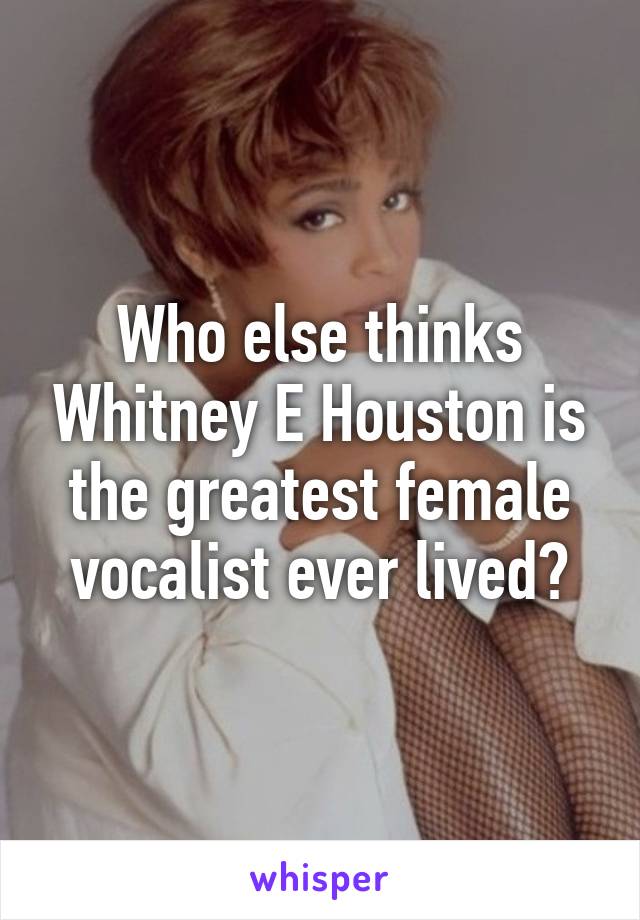 Who else thinks Whitney E Houston is the greatest female vocalist ever lived?