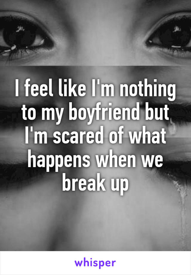 I feel like I'm nothing to my boyfriend but I'm scared of what happens when we break up