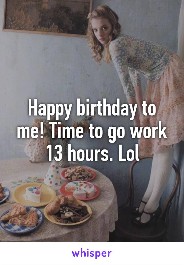 Happy birthday to me! Time to go work 13 hours. Lol