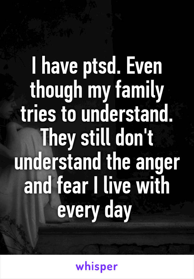 I have ptsd. Even though my family tries to understand. They still don't understand the anger and fear I live with every day 