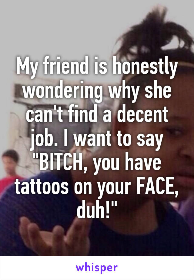 My friend is honestly wondering why she can't find a decent job. I want to say "BITCH, you have tattoos on your FACE, duh!"