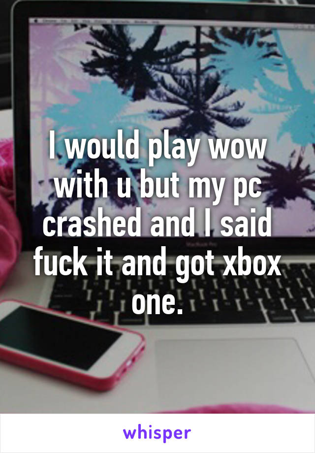 I would play wow with u but my pc crashed and I said fuck it and got xbox one.