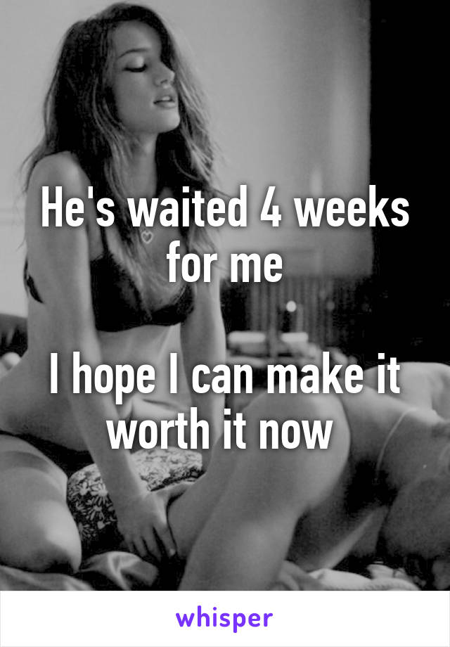 He's waited 4 weeks for me

I hope I can make it worth it now 