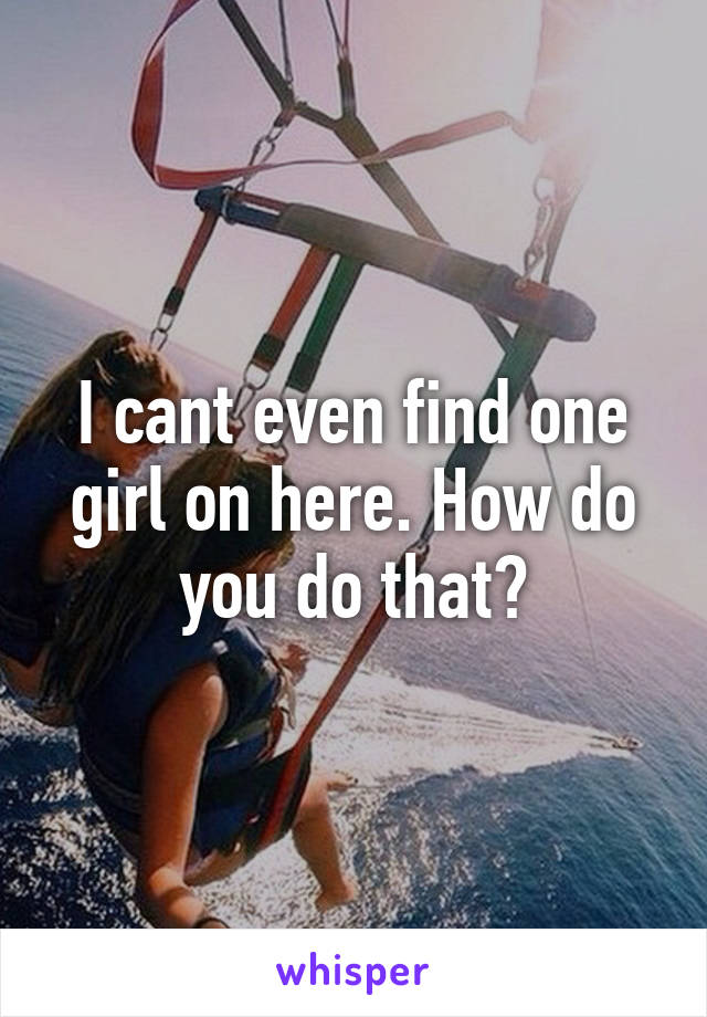 I cant even find one girl on here. How do you do that?