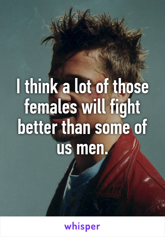 I think a lot of those females will fight better than some of us men.