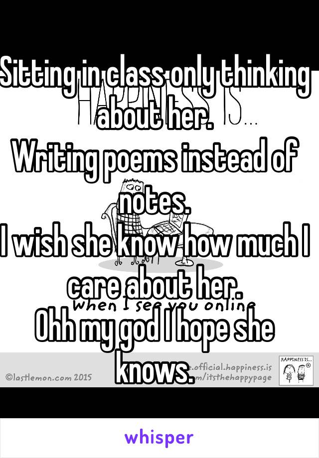 Sitting in class only thinking about her. 
Writing poems instead of notes.
I wish she know how much I care about her.
Ohh my god I hope she knows. 