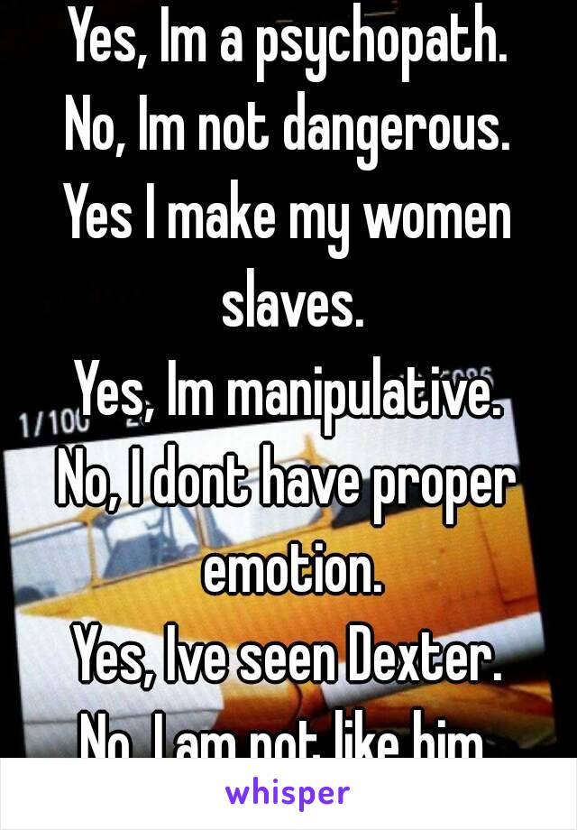 Yes, Im a psychopath.
No, Im not dangerous.
Yes I make my women slaves.
Yes, Im manipulative.
No, I dont have proper emotion.
Yes, Ive seen Dexter.
No, I am not like him.