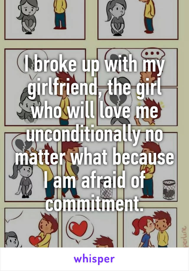 I broke up with my girlfriend, the girl who will love me unconditionally no matter what because I am afraid of commitment.