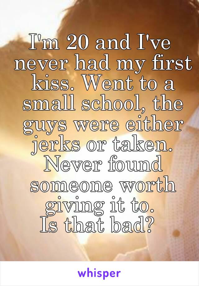 I'm 20 and I've never had my first kiss. Went to a small school, the guys were either jerks or taken. Never found someone worth giving it to. 
Is that bad? 