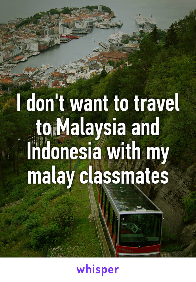 I don't want to travel to Malaysia and Indonesia with my malay classmates