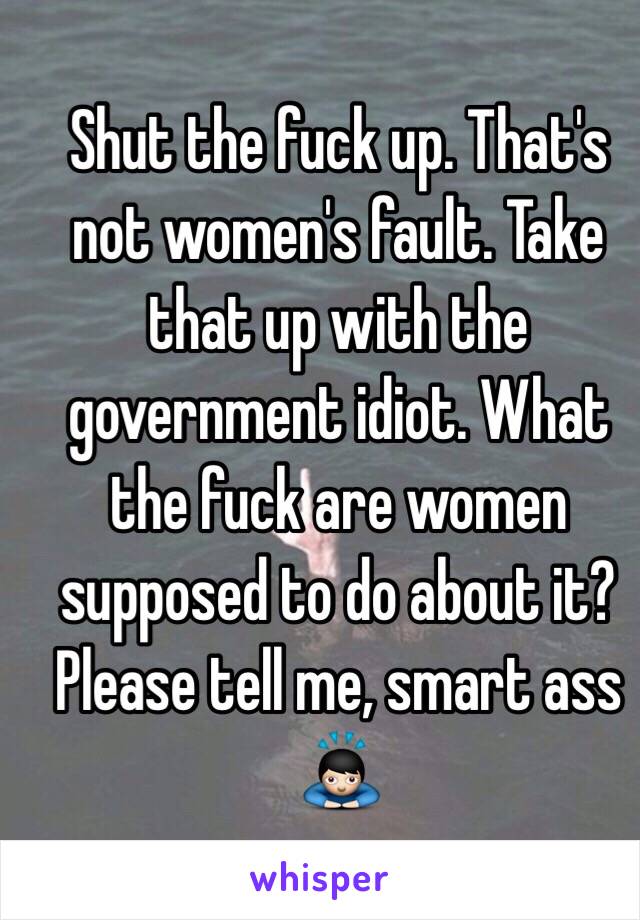 Shut the fuck up. That's not women's fault. Take that up with the government idiot. What the fuck are women supposed to do about it? Please tell me, smart ass 🙇