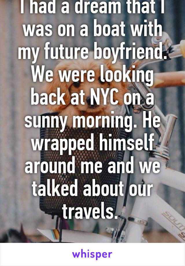 I had a dream that I was on a boat with my future boyfriend. We were looking back at NYC on a sunny morning. He wrapped himself around me and we talked about our travels. 

Gay here.