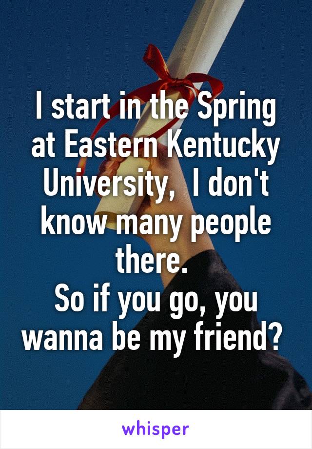 I start in the Spring at Eastern Kentucky University,  I don't know many people there. 
So if you go, you wanna be my friend? 