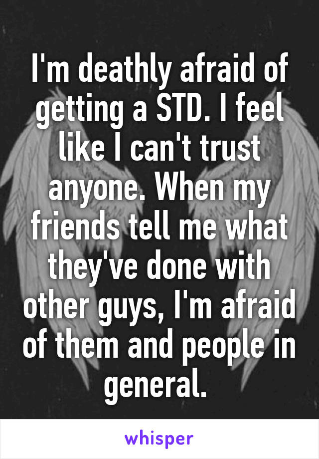 I'm deathly afraid of getting a STD. I feel like I can't trust anyone. When my friends tell me what they've done with other guys, I'm afraid of them and people in general. 