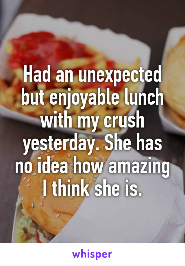 Had an unexpected but enjoyable lunch with my crush yesterday. She has no idea how amazing I think she is.