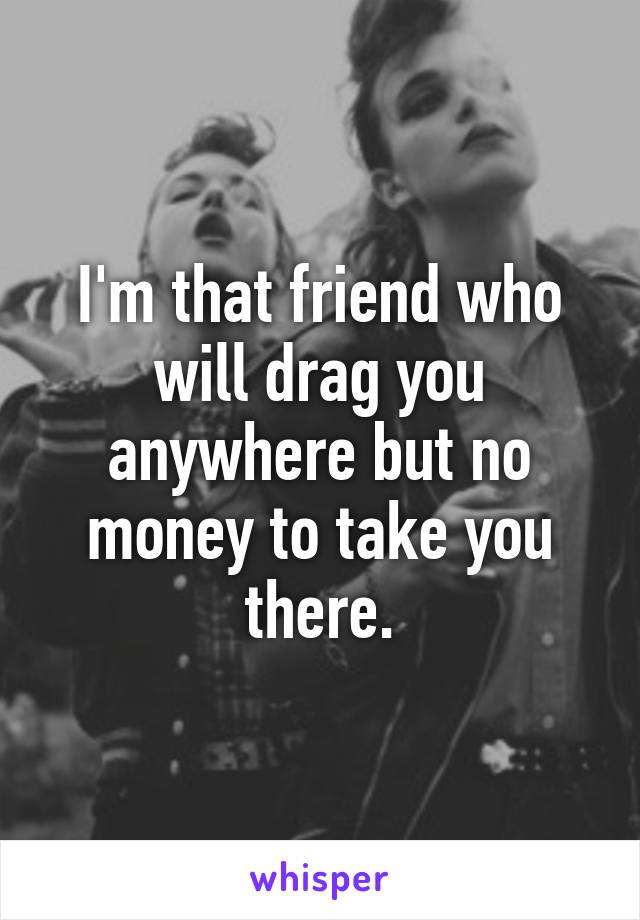 I'm that friend who will drag you anywhere but no money to take you there.