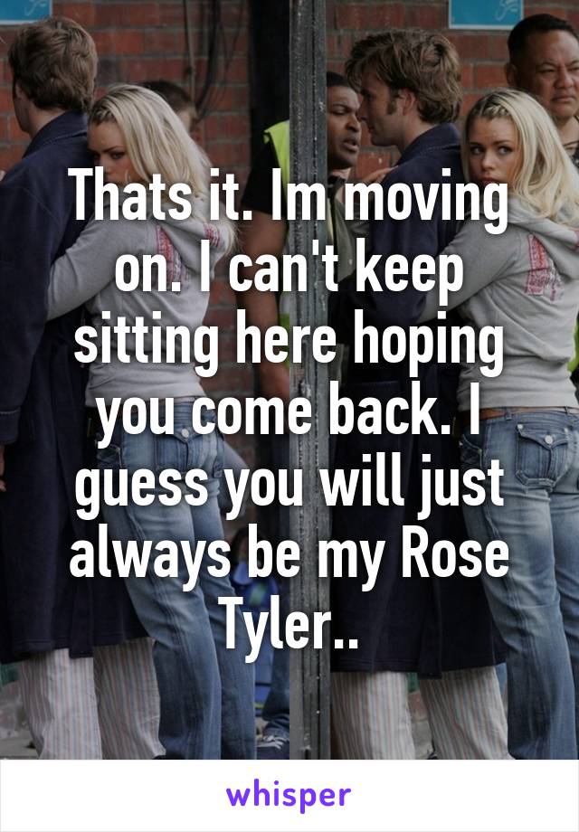 Thats it. Im moving on. I can't keep sitting here hoping you come back. I guess you will just always be my Rose Tyler..