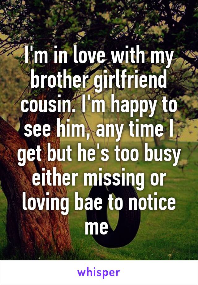 I'm in love with my brother girlfriend cousin. I'm happy to see him, any time I get but he's too busy either missing or loving bae to notice me 