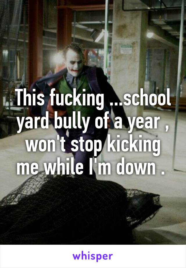 This fucking ...school yard bully of a year , won't stop kicking me while I'm down . 