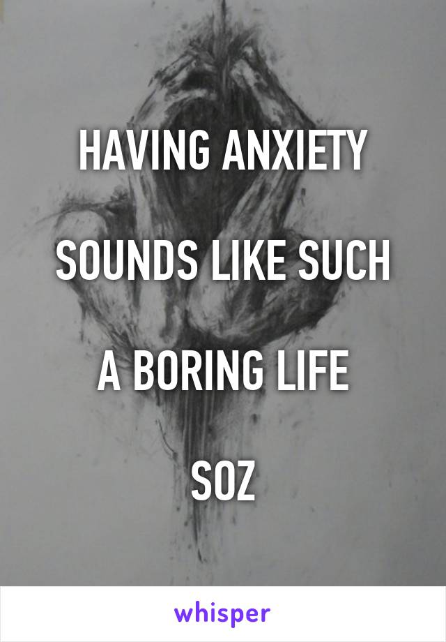 HAVING ANXIETY

SOUNDS LIKE SUCH

A BORING LIFE

SOZ