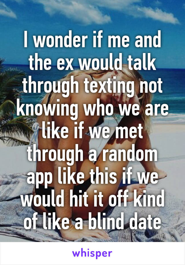 I wonder if me and the ex would talk through texting not knowing who we are like if we met through a random app like this if we would hit it off kind of like a blind date