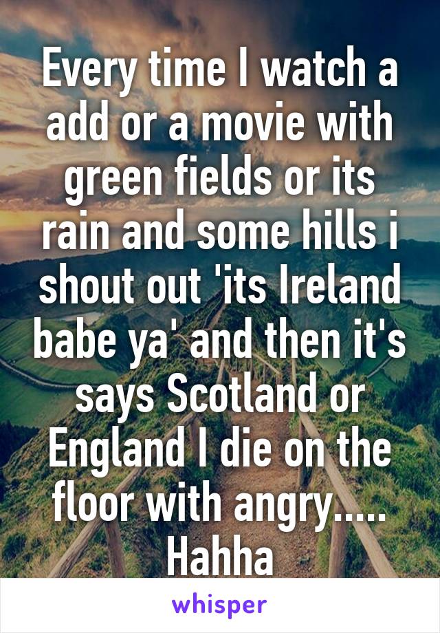 Every time I watch a add or a movie with green fields or its rain and some hills i shout out 'its Ireland babe ya' and then it's says Scotland or England I die on the floor with angry..... Hahha