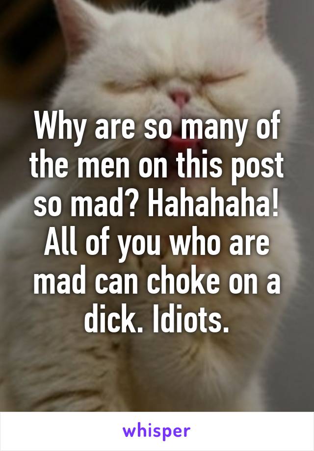 Why are so many of the men on this post so mad? Hahahaha! All of you who are mad can choke on a dick. Idiots.