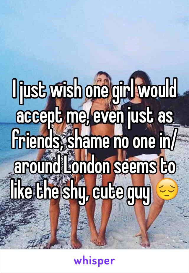 I just wish one girl would accept me, even just as friends, shame no one in/around London seems to like the shy, cute guy 😔