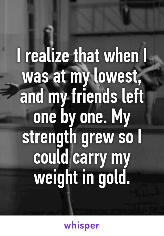 I realize that when I was at my lowest, and my friends left one by one. My strength grew so I could carry my weight in gold.