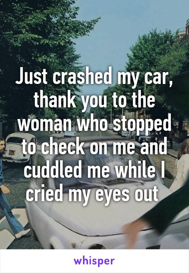 Just crashed my car, thank you to the woman who stopped to check on me and cuddled me while I cried my eyes out 