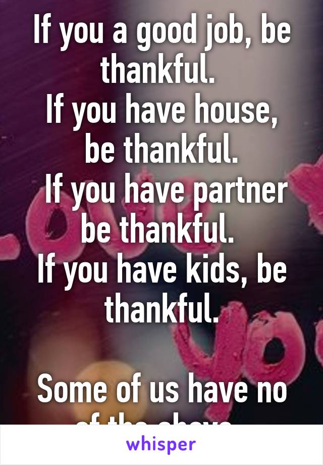 If you a good job, be thankful. 
If you have house, be thankful.
 If you have partner be thankful. 
If you have kids, be thankful.

Some of us have no of the above. 